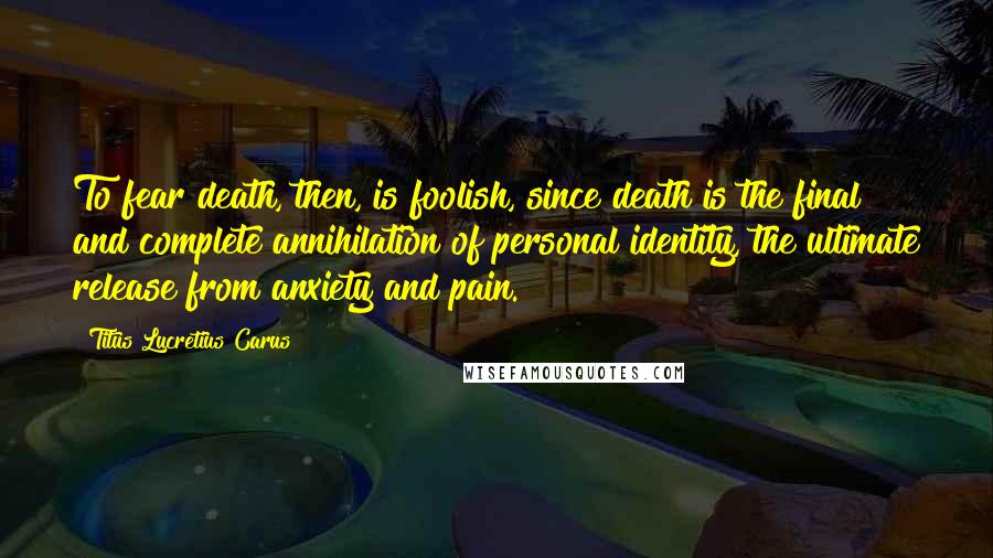 Titus Lucretius Carus Quotes: To fear death, then, is foolish, since death is the final and complete annihilation of personal identity, the ultimate release from anxiety and pain.