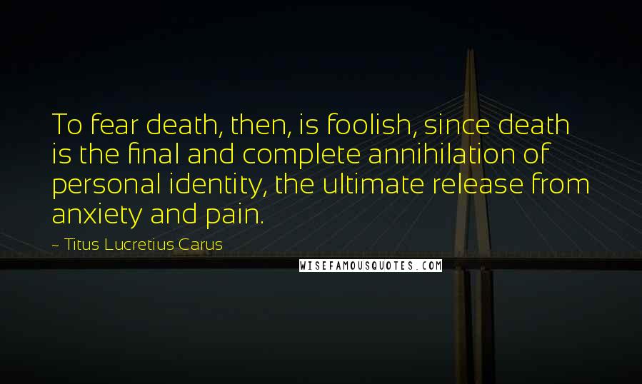 Titus Lucretius Carus Quotes: To fear death, then, is foolish, since death is the final and complete annihilation of personal identity, the ultimate release from anxiety and pain.