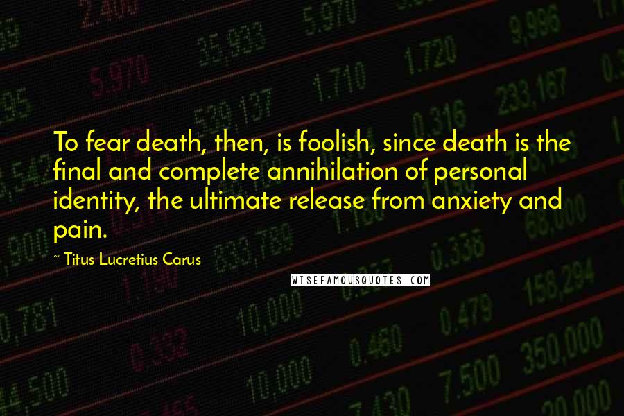 Titus Lucretius Carus Quotes: To fear death, then, is foolish, since death is the final and complete annihilation of personal identity, the ultimate release from anxiety and pain.