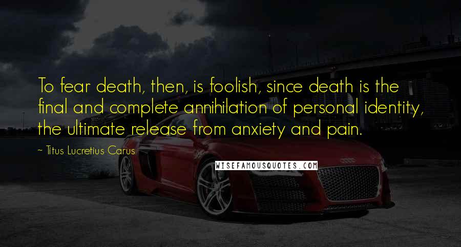 Titus Lucretius Carus Quotes: To fear death, then, is foolish, since death is the final and complete annihilation of personal identity, the ultimate release from anxiety and pain.