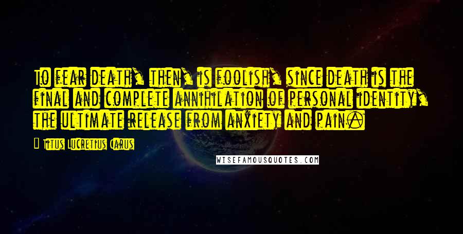 Titus Lucretius Carus Quotes: To fear death, then, is foolish, since death is the final and complete annihilation of personal identity, the ultimate release from anxiety and pain.