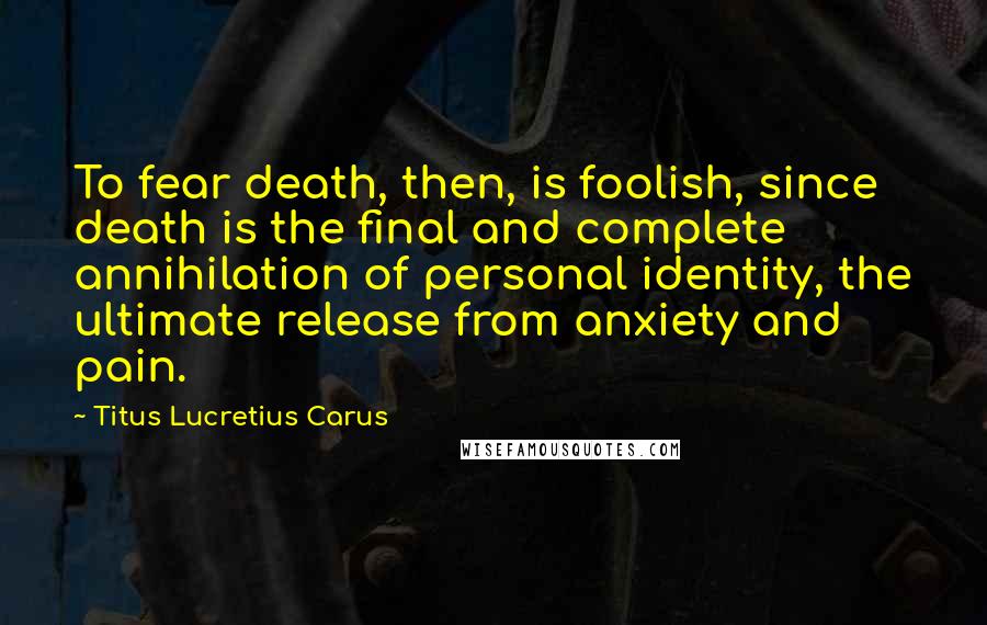 Titus Lucretius Carus Quotes: To fear death, then, is foolish, since death is the final and complete annihilation of personal identity, the ultimate release from anxiety and pain.