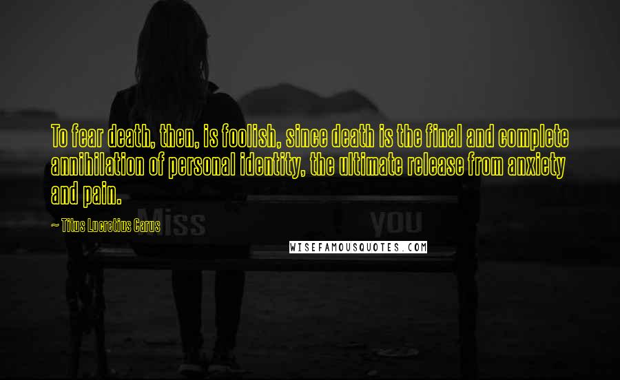 Titus Lucretius Carus Quotes: To fear death, then, is foolish, since death is the final and complete annihilation of personal identity, the ultimate release from anxiety and pain.