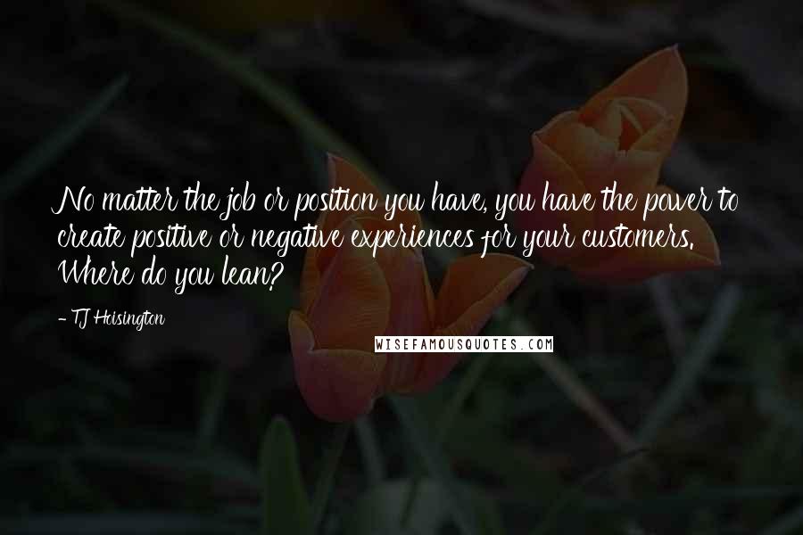 TJ Hoisington Quotes: No matter the job or position you have, you have the power to create positive or negative experiences for your customers. Where do you lean?