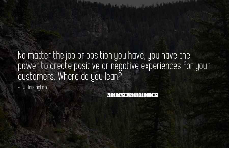 TJ Hoisington Quotes: No matter the job or position you have, you have the power to create positive or negative experiences for your customers. Where do you lean?