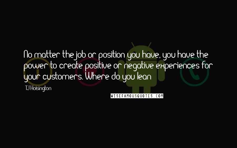 TJ Hoisington Quotes: No matter the job or position you have, you have the power to create positive or negative experiences for your customers. Where do you lean?