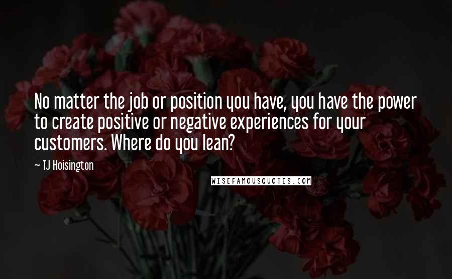 TJ Hoisington Quotes: No matter the job or position you have, you have the power to create positive or negative experiences for your customers. Where do you lean?