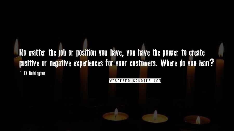 TJ Hoisington Quotes: No matter the job or position you have, you have the power to create positive or negative experiences for your customers. Where do you lean?