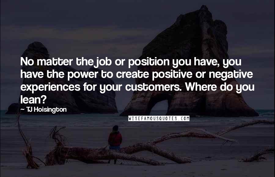 TJ Hoisington Quotes: No matter the job or position you have, you have the power to create positive or negative experiences for your customers. Where do you lean?