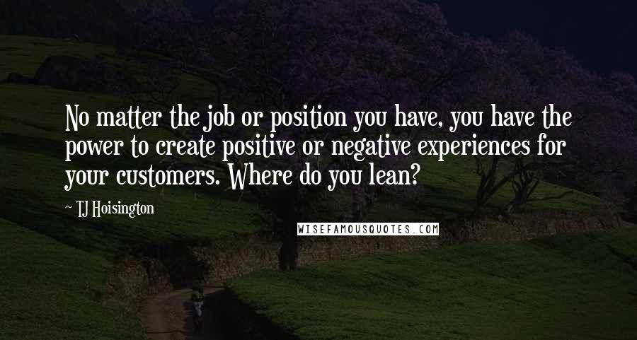 TJ Hoisington Quotes: No matter the job or position you have, you have the power to create positive or negative experiences for your customers. Where do you lean?
