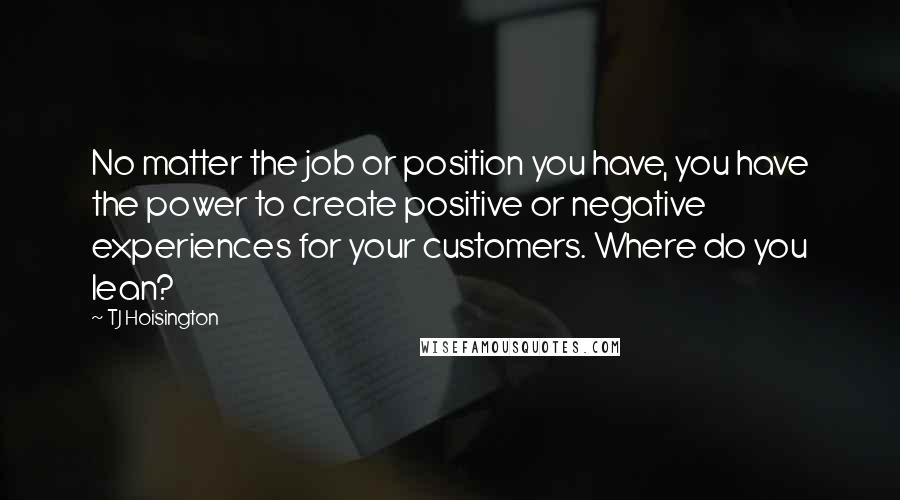 TJ Hoisington Quotes: No matter the job or position you have, you have the power to create positive or negative experiences for your customers. Where do you lean?