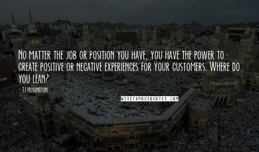 TJ Hoisington Quotes: No matter the job or position you have, you have the power to create positive or negative experiences for your customers. Where do you lean?