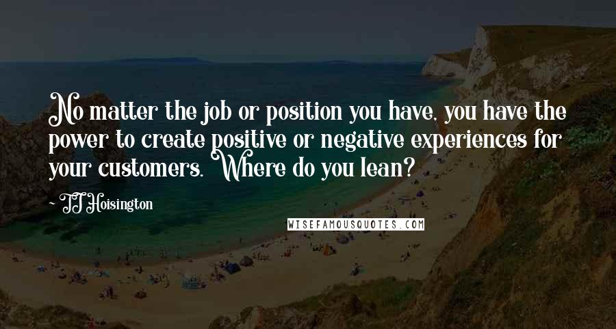 TJ Hoisington Quotes: No matter the job or position you have, you have the power to create positive or negative experiences for your customers. Where do you lean?