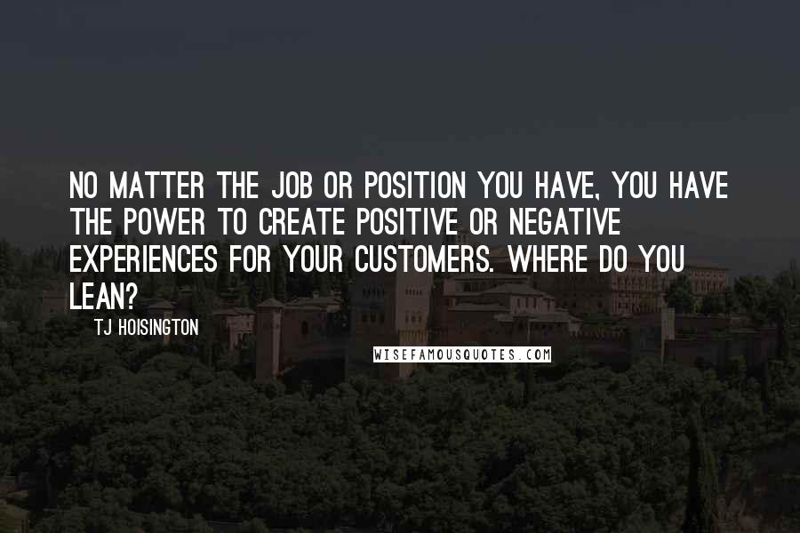 TJ Hoisington Quotes: No matter the job or position you have, you have the power to create positive or negative experiences for your customers. Where do you lean?