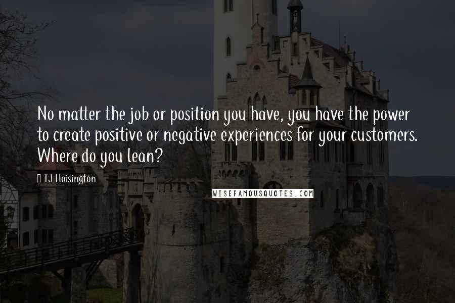 TJ Hoisington Quotes: No matter the job or position you have, you have the power to create positive or negative experiences for your customers. Where do you lean?