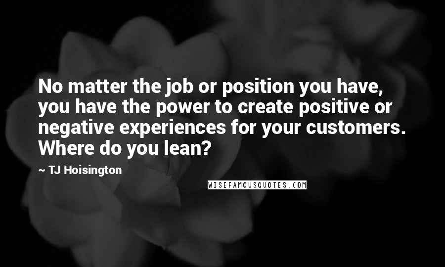 TJ Hoisington Quotes: No matter the job or position you have, you have the power to create positive or negative experiences for your customers. Where do you lean?