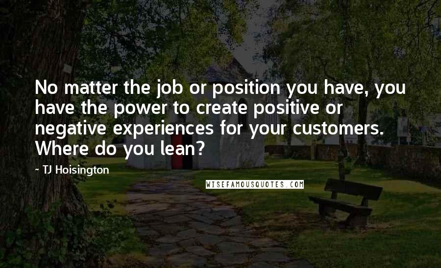 TJ Hoisington Quotes: No matter the job or position you have, you have the power to create positive or negative experiences for your customers. Where do you lean?