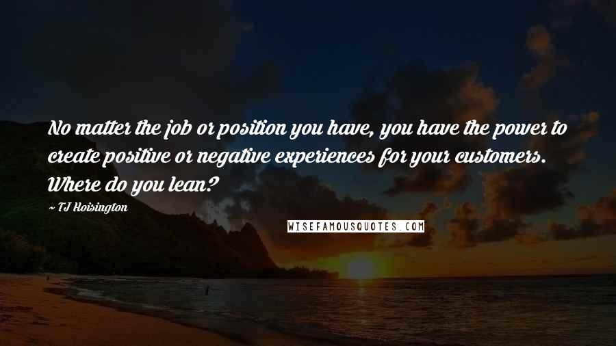 TJ Hoisington Quotes: No matter the job or position you have, you have the power to create positive or negative experiences for your customers. Where do you lean?