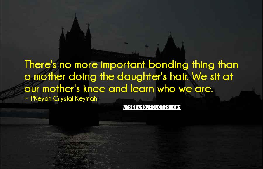 T'Keyah Crystal Keymah Quotes: There's no more important bonding thing than a mother doing the daughter's hair. We sit at our mother's knee and learn who we are.