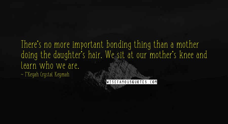 T'Keyah Crystal Keymah Quotes: There's no more important bonding thing than a mother doing the daughter's hair. We sit at our mother's knee and learn who we are.