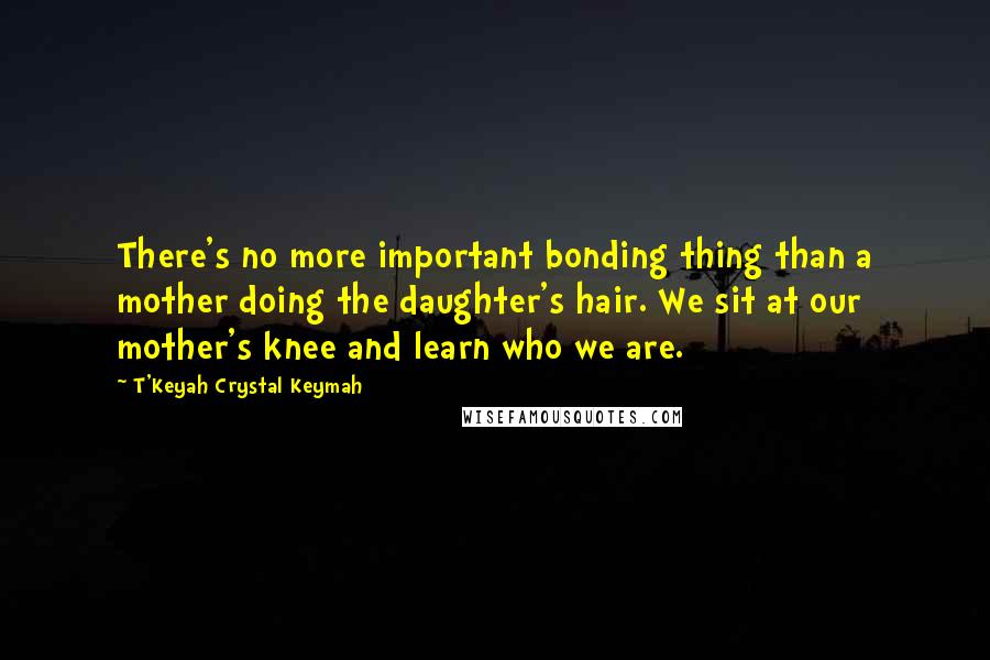 T'Keyah Crystal Keymah Quotes: There's no more important bonding thing than a mother doing the daughter's hair. We sit at our mother's knee and learn who we are.