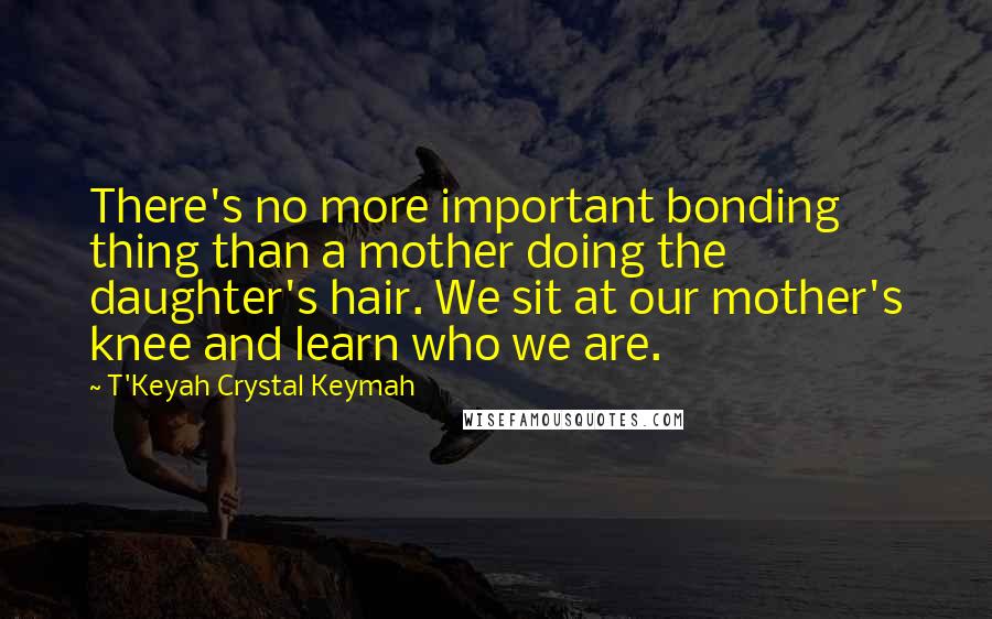 T'Keyah Crystal Keymah Quotes: There's no more important bonding thing than a mother doing the daughter's hair. We sit at our mother's knee and learn who we are.
