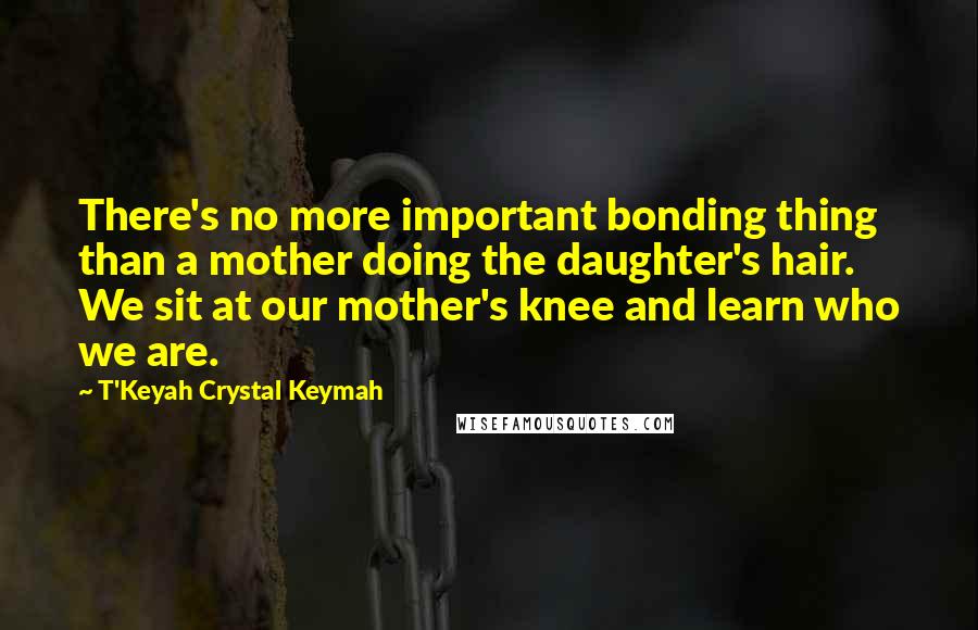 T'Keyah Crystal Keymah Quotes: There's no more important bonding thing than a mother doing the daughter's hair. We sit at our mother's knee and learn who we are.