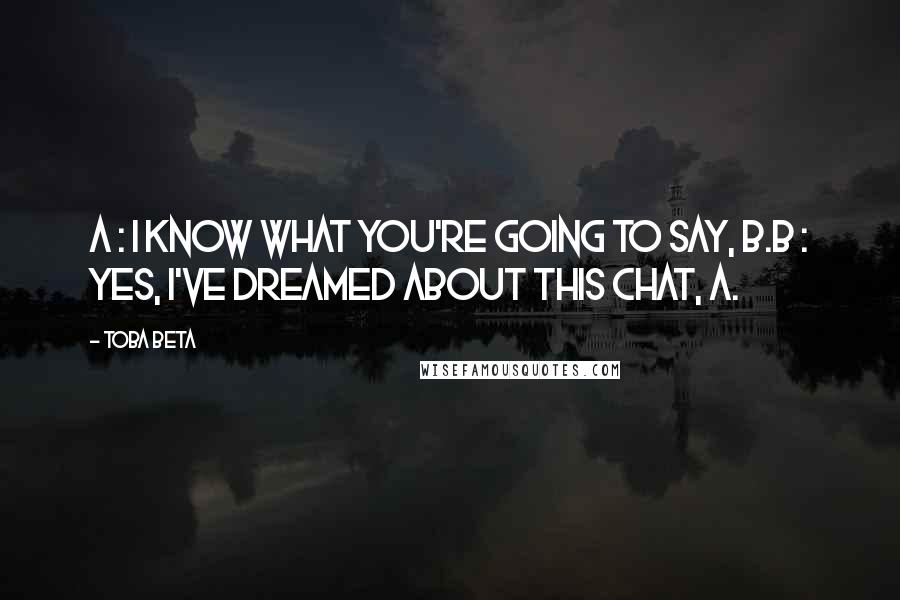 Toba Beta Quotes: A : I know what you're going to say, B.B : Yes, I've dreamed about this chat, A.