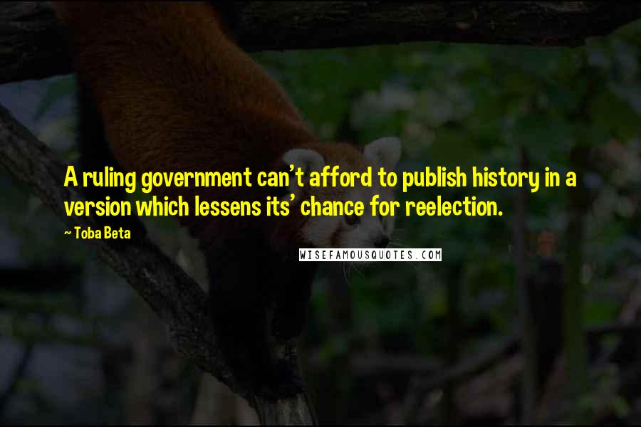 Toba Beta Quotes: A ruling government can't afford to publish history in a version which lessens its' chance for reelection.