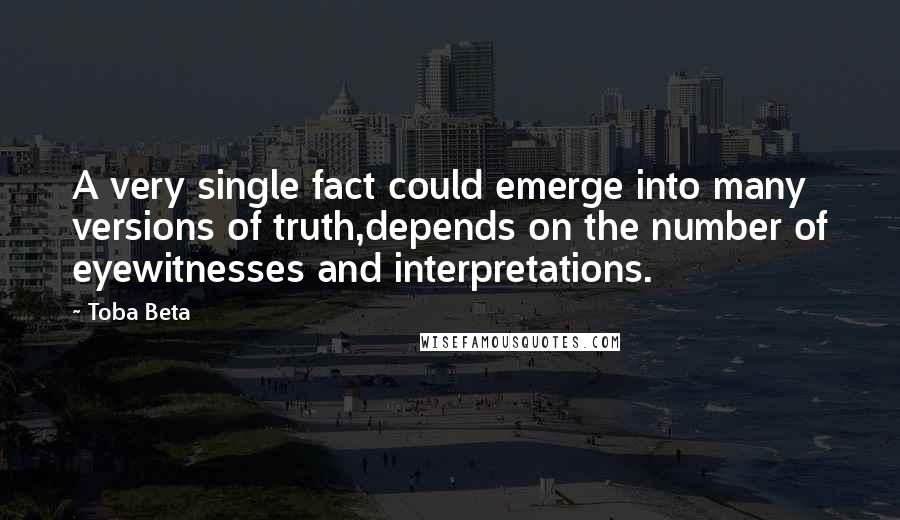 Toba Beta Quotes: A very single fact could emerge into many versions of truth,depends on the number of eyewitnesses and interpretations.