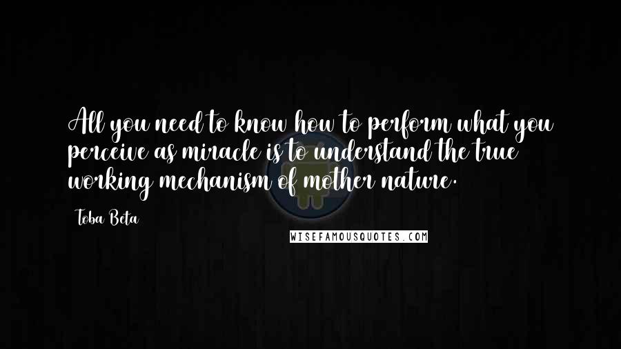 Toba Beta Quotes: All you need to know how to perform what you perceive as miracle is to understand the true working mechanism of mother nature.