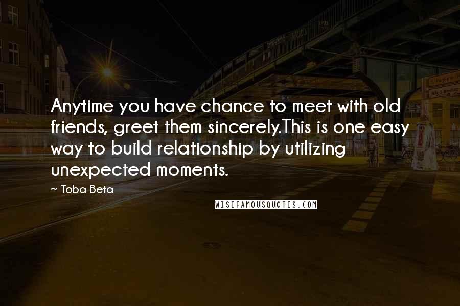 Toba Beta Quotes: Anytime you have chance to meet with old friends, greet them sincerely.This is one easy way to build relationship by utilizing unexpected moments.