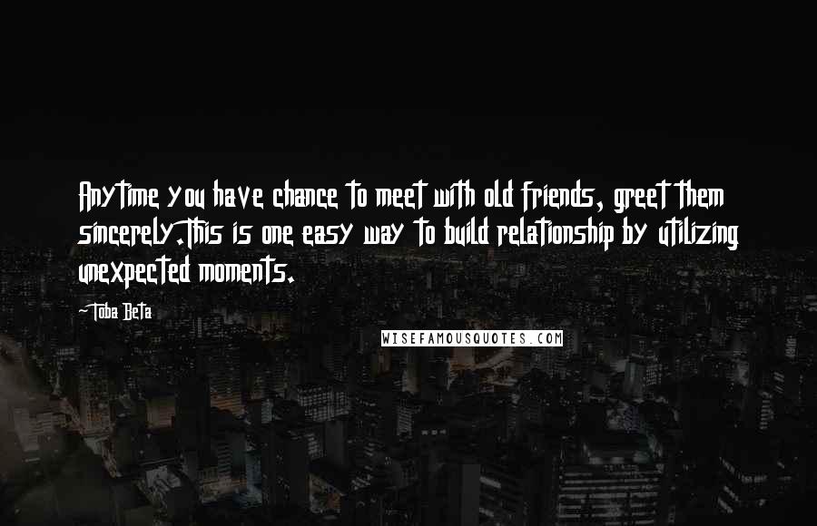 Toba Beta Quotes: Anytime you have chance to meet with old friends, greet them sincerely.This is one easy way to build relationship by utilizing unexpected moments.