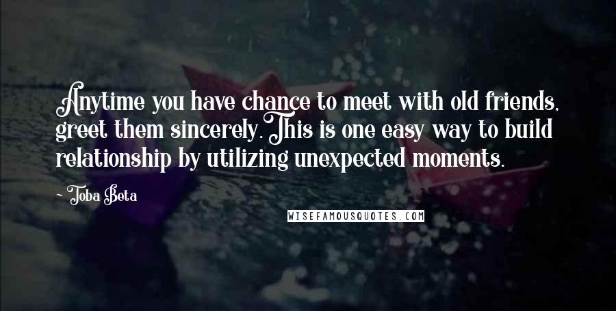 Toba Beta Quotes: Anytime you have chance to meet with old friends, greet them sincerely.This is one easy way to build relationship by utilizing unexpected moments.