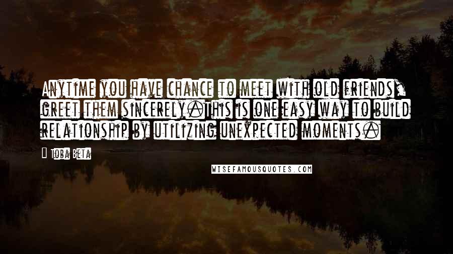 Toba Beta Quotes: Anytime you have chance to meet with old friends, greet them sincerely.This is one easy way to build relationship by utilizing unexpected moments.