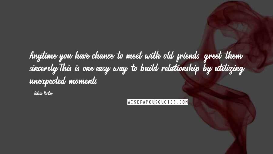 Toba Beta Quotes: Anytime you have chance to meet with old friends, greet them sincerely.This is one easy way to build relationship by utilizing unexpected moments.