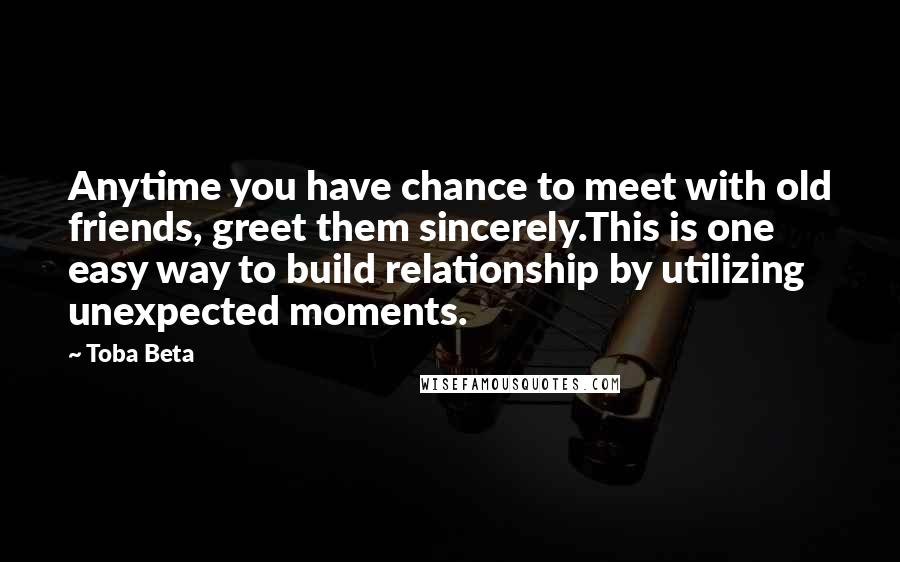 Toba Beta Quotes: Anytime you have chance to meet with old friends, greet them sincerely.This is one easy way to build relationship by utilizing unexpected moments.