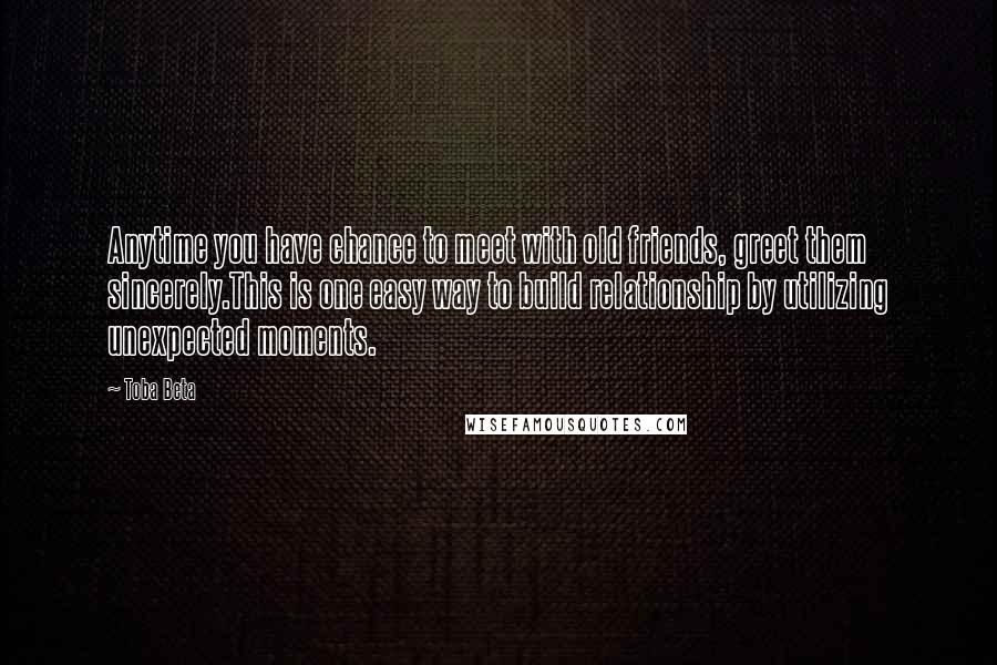 Toba Beta Quotes: Anytime you have chance to meet with old friends, greet them sincerely.This is one easy way to build relationship by utilizing unexpected moments.