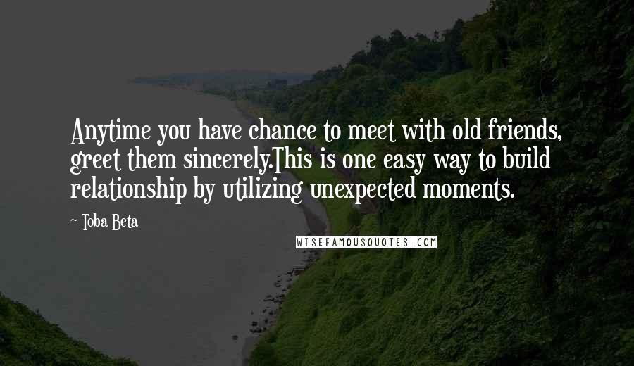 Toba Beta Quotes: Anytime you have chance to meet with old friends, greet them sincerely.This is one easy way to build relationship by utilizing unexpected moments.