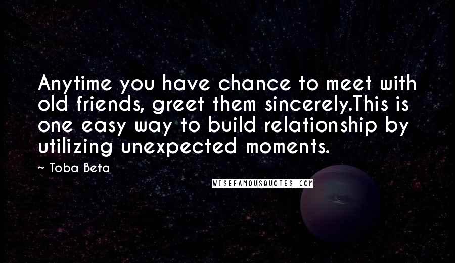 Toba Beta Quotes: Anytime you have chance to meet with old friends, greet them sincerely.This is one easy way to build relationship by utilizing unexpected moments.