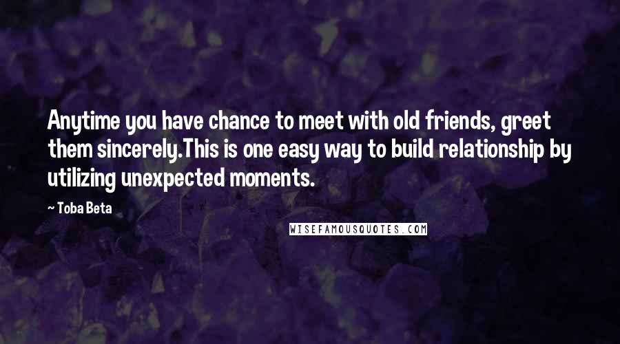 Toba Beta Quotes: Anytime you have chance to meet with old friends, greet them sincerely.This is one easy way to build relationship by utilizing unexpected moments.