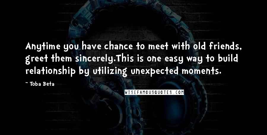 Toba Beta Quotes: Anytime you have chance to meet with old friends, greet them sincerely.This is one easy way to build relationship by utilizing unexpected moments.