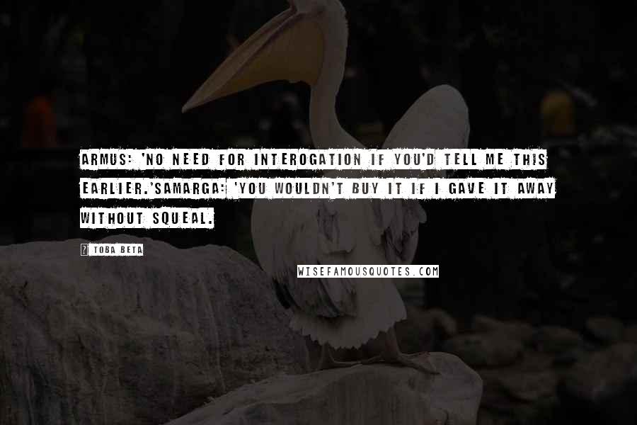 Toba Beta Quotes: Armus: 'No need for interogation if you'd tell me this earlier.'Samarga: 'You wouldn't buy it if I gave it away without squeal.