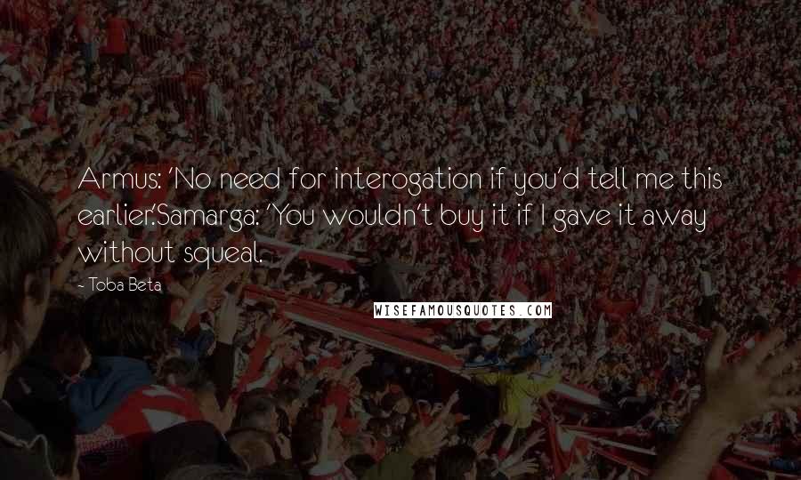 Toba Beta Quotes: Armus: 'No need for interogation if you'd tell me this earlier.'Samarga: 'You wouldn't buy it if I gave it away without squeal.