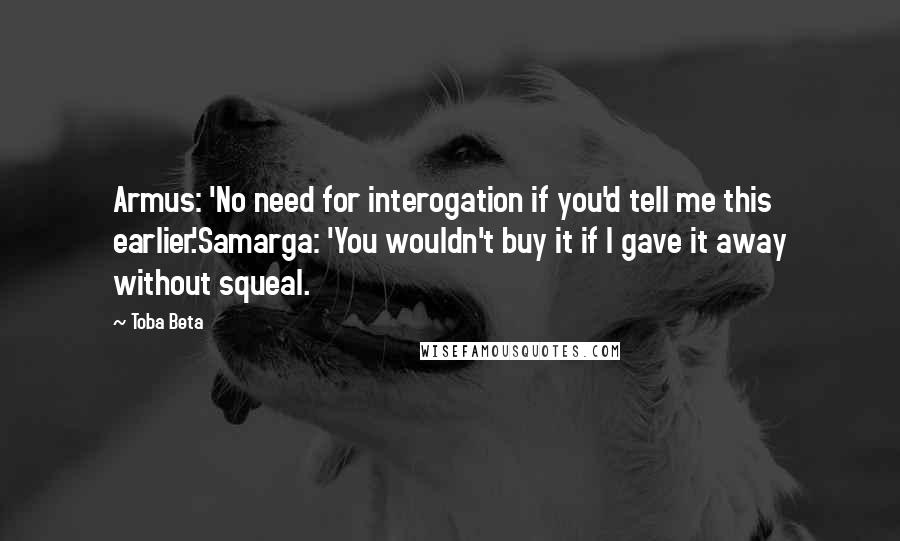 Toba Beta Quotes: Armus: 'No need for interogation if you'd tell me this earlier.'Samarga: 'You wouldn't buy it if I gave it away without squeal.