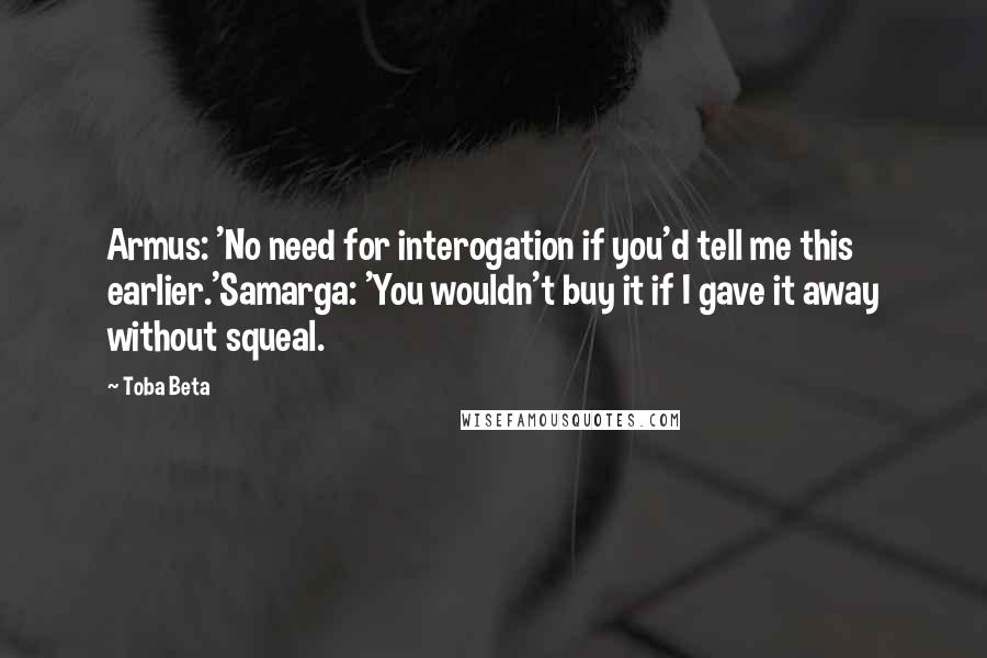 Toba Beta Quotes: Armus: 'No need for interogation if you'd tell me this earlier.'Samarga: 'You wouldn't buy it if I gave it away without squeal.