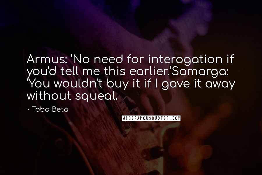 Toba Beta Quotes: Armus: 'No need for interogation if you'd tell me this earlier.'Samarga: 'You wouldn't buy it if I gave it away without squeal.