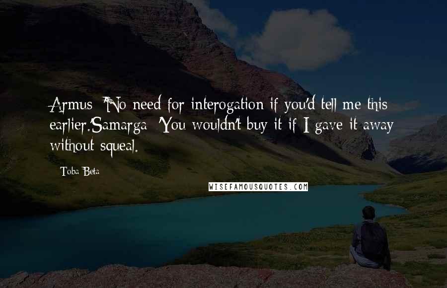 Toba Beta Quotes: Armus: 'No need for interogation if you'd tell me this earlier.'Samarga: 'You wouldn't buy it if I gave it away without squeal.