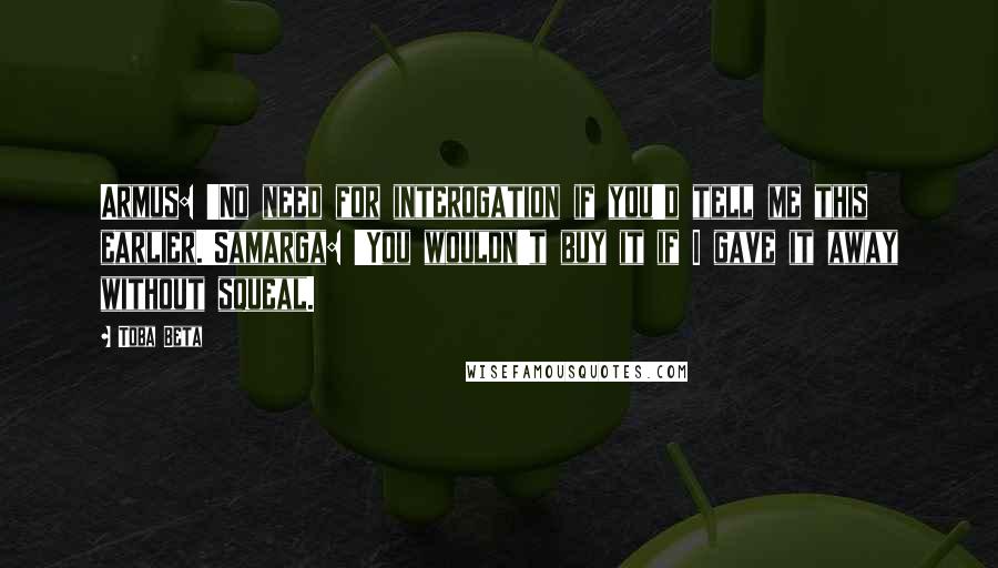 Toba Beta Quotes: Armus: 'No need for interogation if you'd tell me this earlier.'Samarga: 'You wouldn't buy it if I gave it away without squeal.