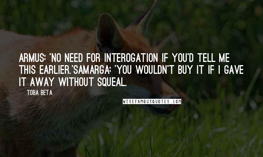 Toba Beta Quotes: Armus: 'No need for interogation if you'd tell me this earlier.'Samarga: 'You wouldn't buy it if I gave it away without squeal.